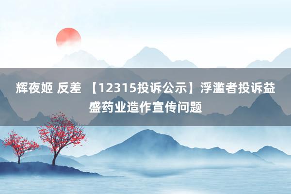 辉夜姬 反差 【12315投诉公示】浮滥者投诉益盛药业造作宣传问题