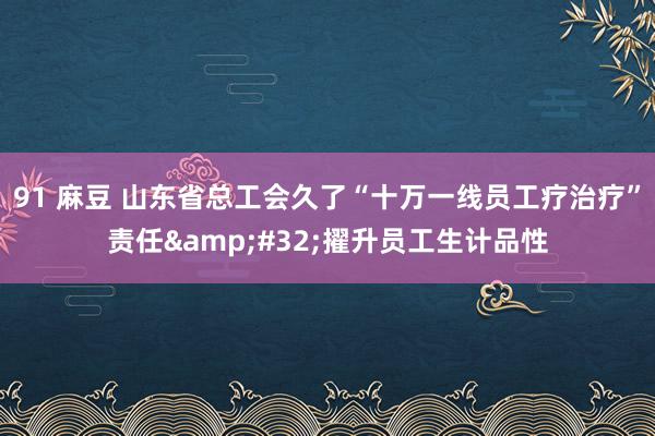 91 麻豆 山东省总工会久了“十万一线员工疗治疗”责任&#32;擢升员工生计品性