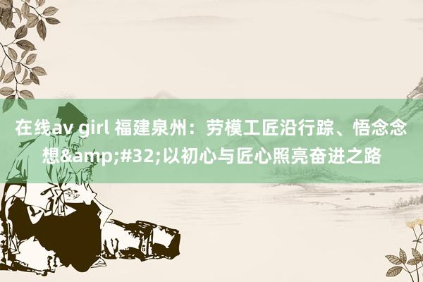 在线av girl 福建泉州：劳模工匠沿行踪、悟念念想&#32;以初心与匠心照亮奋进之路