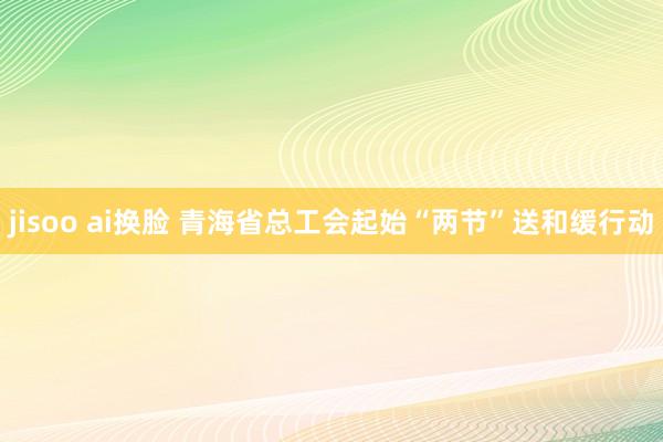 jisoo ai换脸 青海省总工会起始“两节”送和缓行动