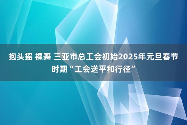 抱头摇 裸舞 三亚市总工会初始2025年元旦春节时期“工会送平和行径”