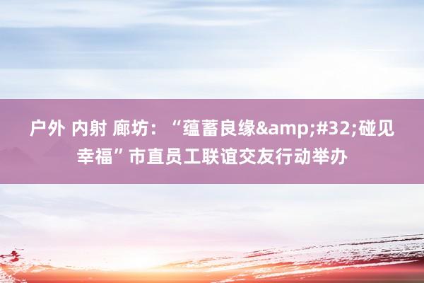 户外 内射 廊坊：“蕴蓄良缘&#32;碰见幸福”市直员工联谊交友行动举办