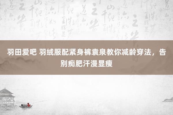 羽田爱吧 羽绒服配紧身裤袁泉教你减龄穿法，告别痴肥汗漫显瘦