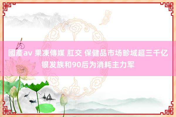 國產av 果凍傳媒 肛交 保健品市场畛域超三千亿　银发族和90后为消耗主力军