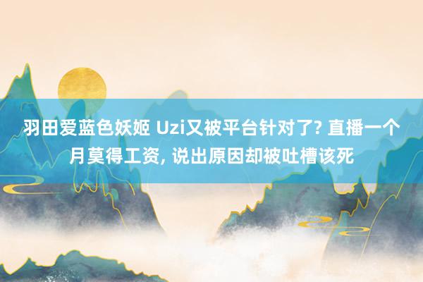 羽田爱蓝色妖姬 Uzi又被平台针对了? 直播一个月莫得工资， 说出原因却被吐槽该死