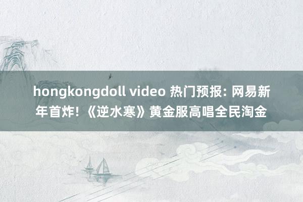 hongkongdoll video 热门预报: 网易新年首炸! 《逆水寒》黄金服高唱全民淘金