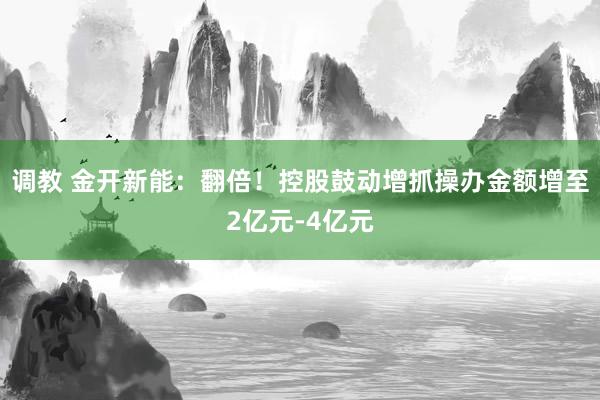 调教 金开新能：翻倍！控股鼓动增抓操办金额增至2亿元-4亿元