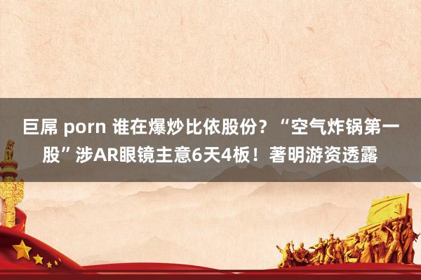 巨屌 porn 谁在爆炒比依股份？“空气炸锅第一股”涉AR眼镜主意6天4板！著明游资透露