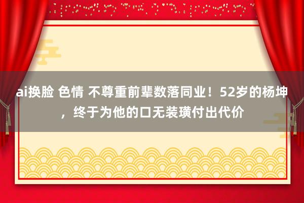 ai换脸 色情 不尊重前辈数落同业！52岁的杨坤，终于为他的口无装璜付出代价