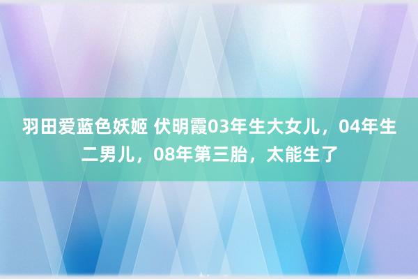 羽田爱蓝色妖姬 伏明霞03年生大女儿，04年生二男儿，08年第三胎，太能生了