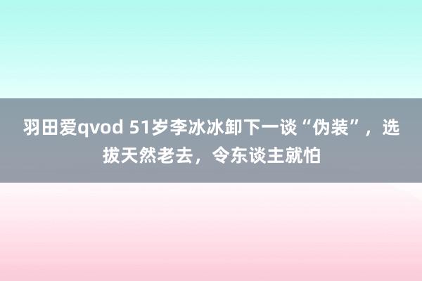 羽田爱qvod 51岁李冰冰卸下一谈“伪装”，选拔天然老去，令东谈主就怕