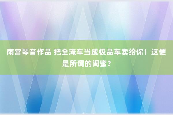 雨宫琴音作品 把全淹车当成极品车卖给你！这便是所谓的闺蜜？