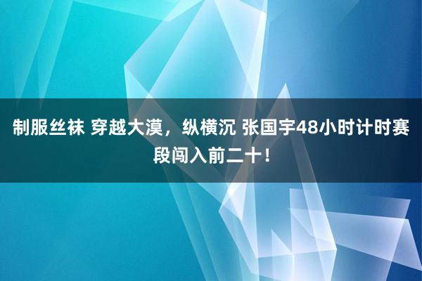 制服丝袜 穿越大漠，纵横沉 张国宇48小时计时赛段闯入前二十！