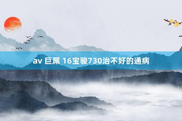 av 巨屌 16宝骏730治不好的通病