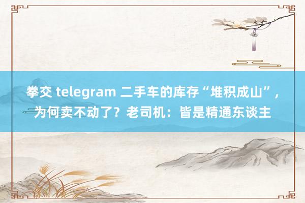 拳交 telegram 二手车的库存“堆积成山”，为何卖不动了？老司机：皆是精通东谈主