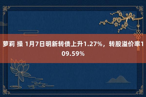 萝莉 操 1月7日明新转债上升1.27%，转股溢价率109.59%