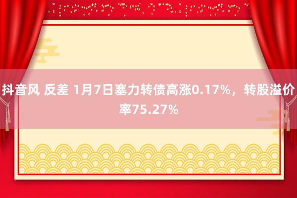 抖音风 反差 1月7日塞力转债高涨0.17%，转股溢价率75.27%