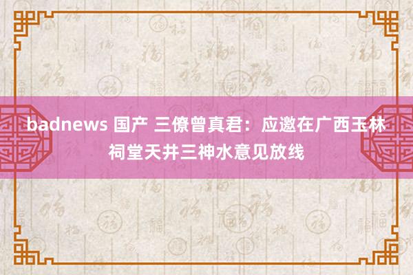 badnews 国产 三僚曾真君：应邀在广西玉林祠堂天井三神水意见放线