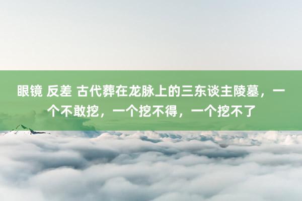 眼镜 反差 古代葬在龙脉上的三东谈主陵墓，一个不敢挖，一个挖不得，一个挖不了