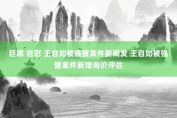 巨屌 自慰 王自如被强握案件新阐发 王自如被强握案件新增询价评估