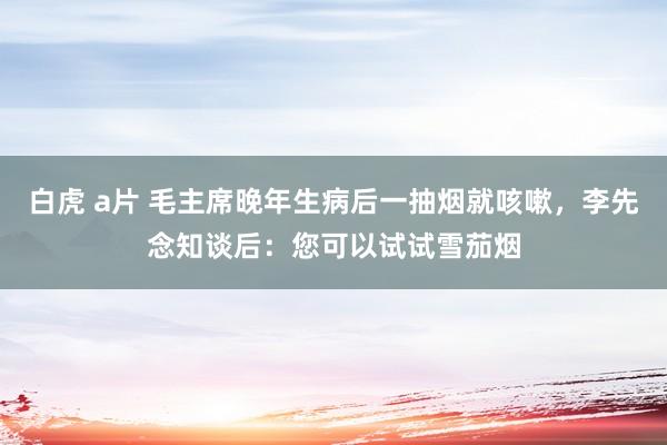 白虎 a片 毛主席晚年生病后一抽烟就咳嗽，李先念知谈后：您可以试试雪茄烟