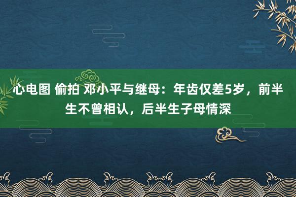 心电图 偷拍 邓小平与继母：年齿仅差5岁，前半生不曾相认，后半生子母情深