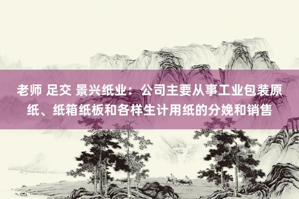 老师 足交 景兴纸业：公司主要从事工业包装原纸、纸箱纸板和各样生计用纸的分娩和销售