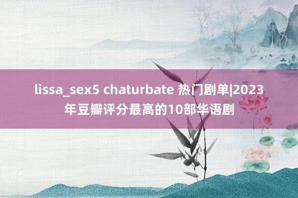 lissa_sex5 chaturbate 热门剧单|2023年豆瓣评分最高的10部华语剧