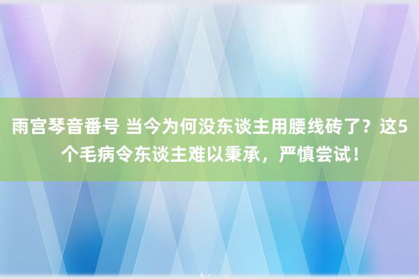 雨宫琴音番号 当今为何没东谈主用腰线砖了？这5个毛病令东谈主难以秉承，严慎尝试！