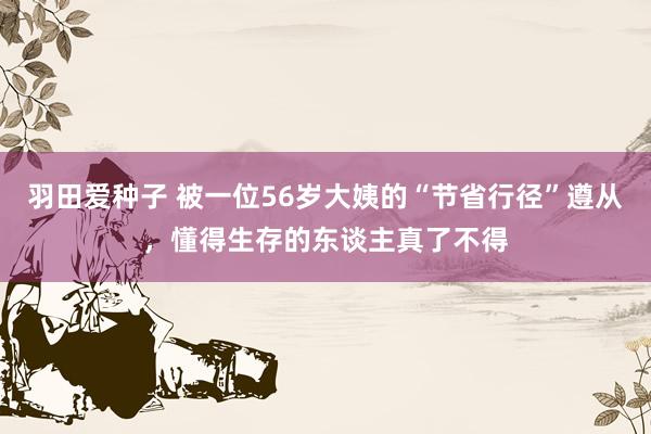 羽田爱种子 被一位56岁大姨的“节省行径”遵从，懂得生存的东谈主真了不得