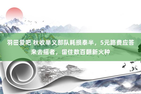 羽田爱吧 秋收举义部队耗损泰半，5元路费应答来去摇者，留住数百翻新火种