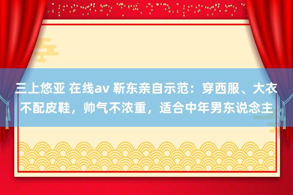 三上悠亚 在线av 靳东亲自示范：穿西服、大衣不配皮鞋，帅气不浓重，适合中年男东说念主