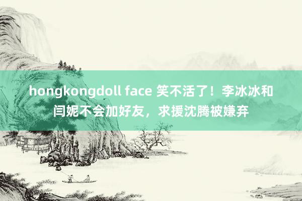 hongkongdoll face 笑不活了！李冰冰和闫妮不会加好友，求援沈腾被嫌弃