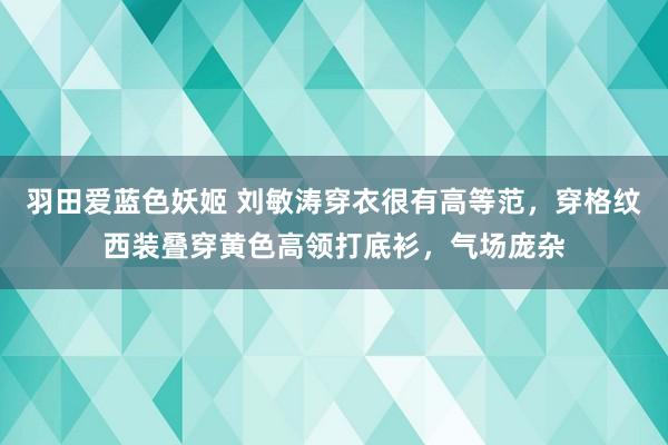 羽田爱蓝色妖姬 刘敏涛穿衣很有高等范，穿格纹西装叠穿黄色高领打底衫，气场庞杂