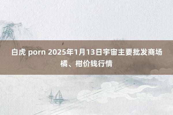 白虎 porn 2025年1月13日宇宙主要批发商场橘、柑价钱行情