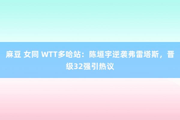 麻豆 女同 WTT多哈站：陈垣宇逆袭弗雷塔斯，晋级32强引热议