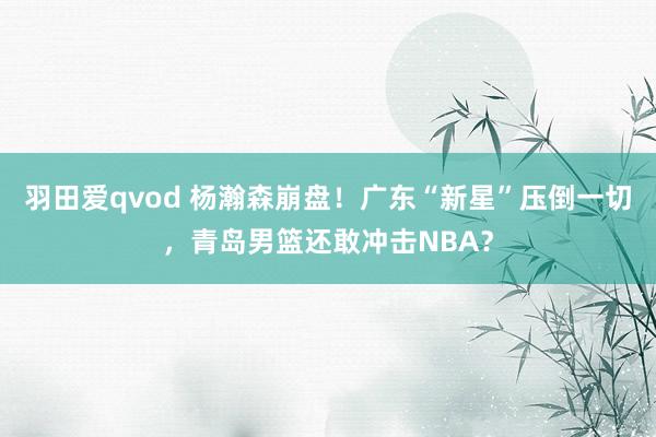 羽田爱qvod 杨瀚森崩盘！广东“新星”压倒一切，青岛男篮还敢冲击NBA？