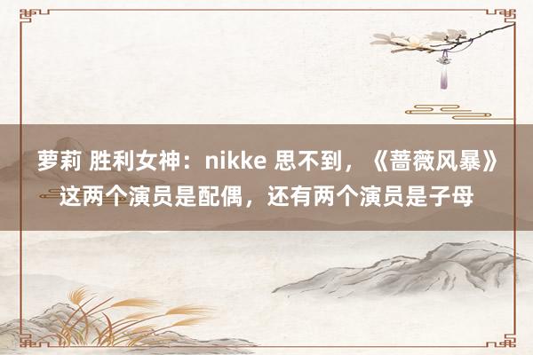 萝莉 胜利女神：nikke 思不到，《蔷薇风暴》这两个演员是配偶，还有两个演员是子母