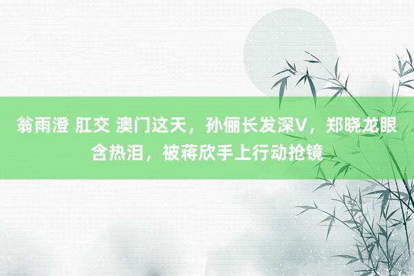 翁雨澄 肛交 澳门这天，孙俪长发深V，郑晓龙眼含热泪，被蒋欣手上行动抢镜