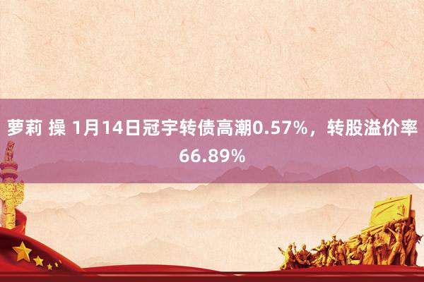 萝莉 操 1月14日冠宇转债高潮0.57%，转股溢价率66.89%