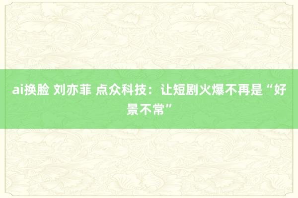 ai换脸 刘亦菲 点众科技：让短剧火爆不再是“好景不常”