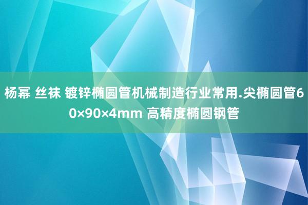 杨幂 丝袜 镀锌椭圆管机械制造行业常用.尖椭圆管60×90×4mm 高精度椭圆钢管