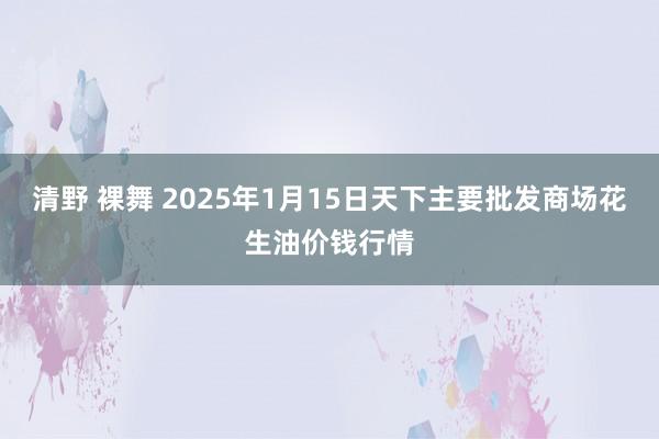 清野 裸舞 2025年1月15日天下主要批发商场花生油价钱行情