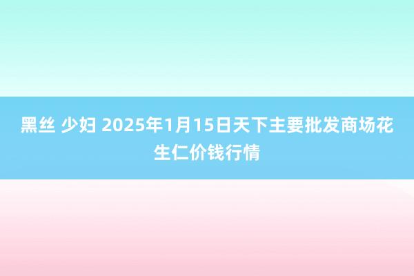 黑丝 少妇 2025年1月15日天下主要批发商场花生仁价钱行情