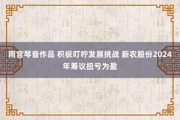 雨宫琴音作品 积极叮咛发展挑战 新农股份2024年筹议扭亏为盈