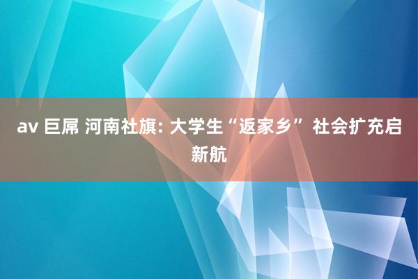 av 巨屌 河南社旗: 大学生“返家乡” 社会扩充启新航