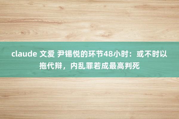 claude 文爱 尹锡悦的环节48小时：或不时以拖代辩，内乱罪若成最高判死