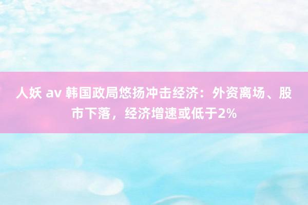 人妖 av 韩国政局悠扬冲击经济：外资离场、股市下落，经济增速或低于2%