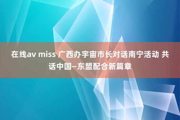 在线av miss 广西办宇宙市长对话南宁活动 共话中国—东盟配合新篇章