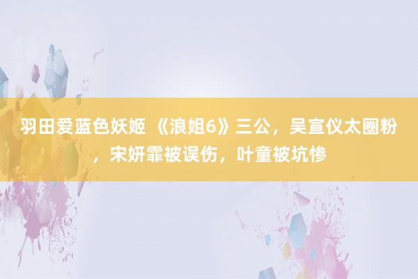 羽田爱蓝色妖姬 《浪姐6》三公，吴宣仪太圈粉，宋妍霏被误伤，叶童被坑惨